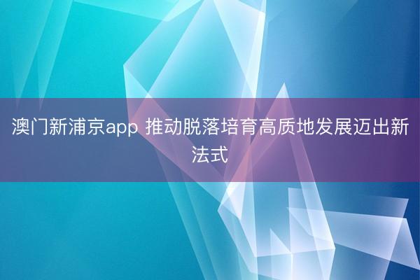 澳门新浦京app 推动脱落培育高质地发展迈出新法式