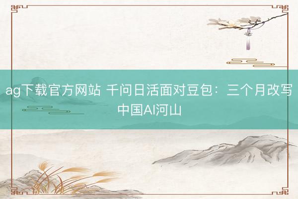 ag下载官方网站 千问日活面对豆包：三个月改写中国AI河山