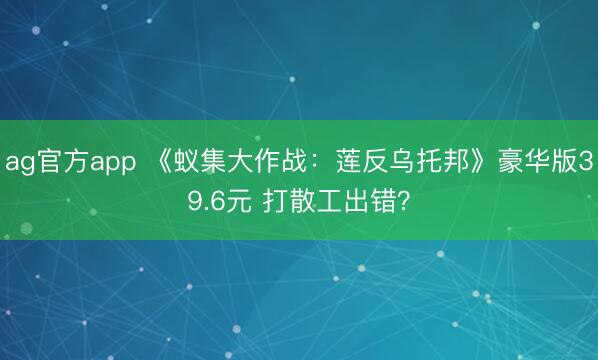 ag官方app 《蚁集大作战：莲反乌托邦》豪华版39.6元 打散工出错？