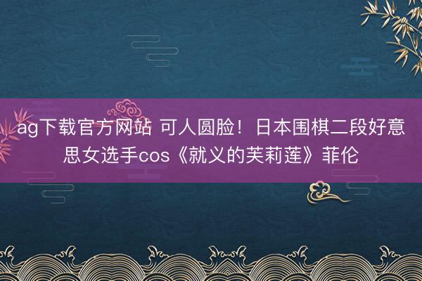 ag下载官方网站 可人圆脸！日本围棋二段好意思女选手cos《就义的芙莉莲》菲伦