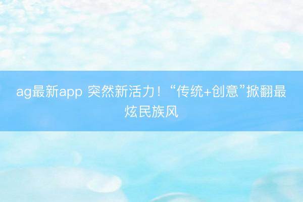 ag最新app 突然新活力!“传统+创意”掀翻最炫民族风