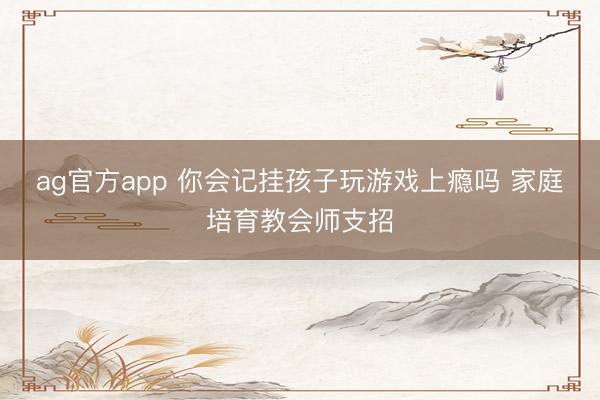 ag官方app 你会记挂孩子玩游戏上瘾吗 家庭培育教会师支招