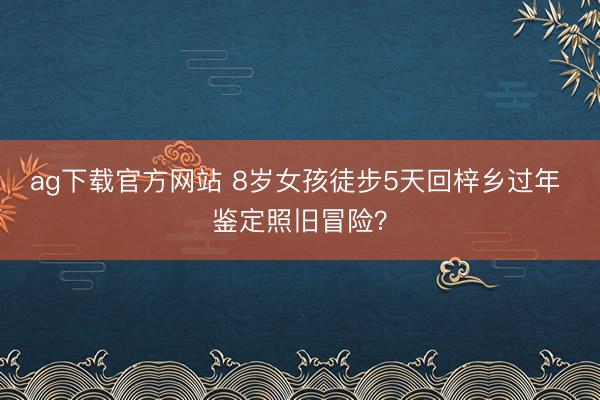 ag下载官方网站 8岁女孩徒步5天回梓乡过年 鉴定照旧冒险？