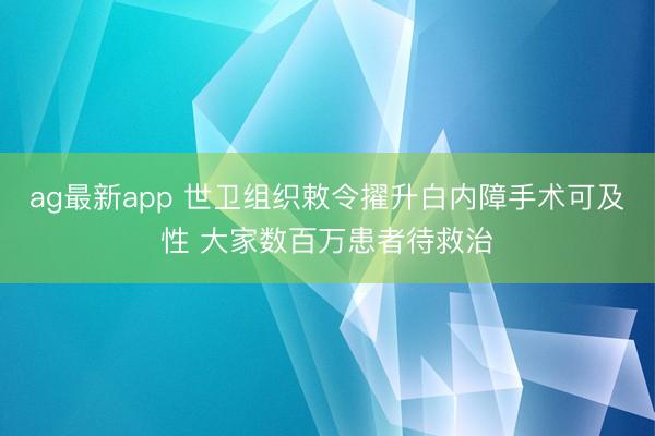 ag最新app 世卫组织敕令擢升白内障手术可及性 大家数百万患者待救治