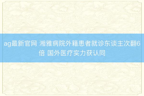 ag最新官网 湘雅病院外籍患者就诊东谈主次翻6倍 国外医疗实力获认同