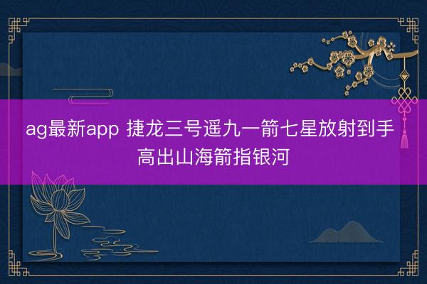 ag最新app 捷龙三号遥九一箭七星放射到手 高出山海箭指银河