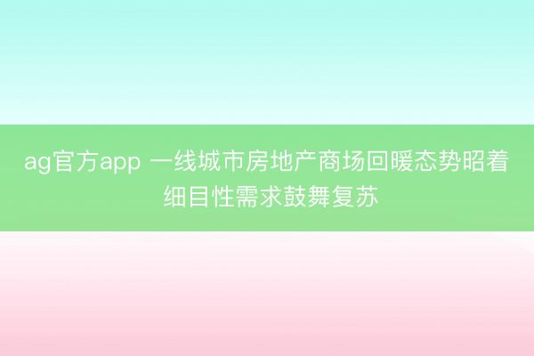 ag官方app 一线城市房地产商场回暖态势昭着 细目性需求鼓舞复苏