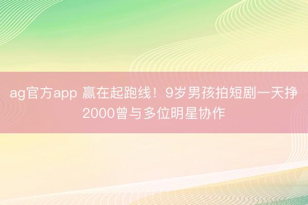 ag官方app 赢在起跑线！9岁男孩拍短剧一天挣2000曾与多位明星协作