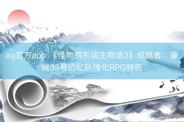 ag官方app 《怪物猎东谈主物语3》成就者：鉴戒33号远征队强化RPG特色