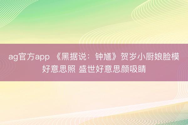 ag官方app 《黑据说：钟馗》贺岁小厨娘脸模好意思照 盛世好意思颜吸睛
