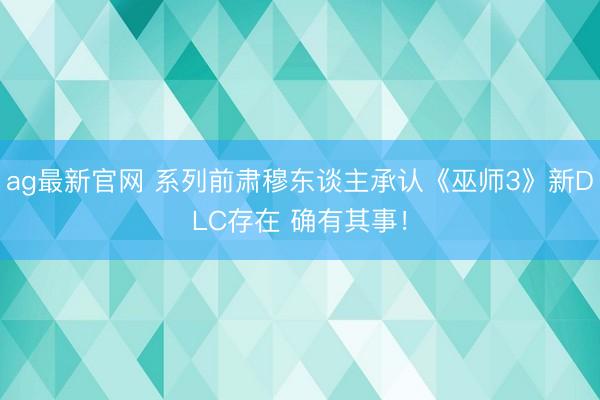 ag最新官网 系列前肃穆东谈主承认《巫师3》新DLC存在 确有其事！