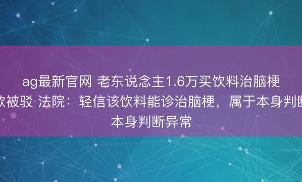 ag最新官网 老东说念主1.6万买饮料治脑梗诉退款被驳 法院:轻信该饮料能诊治脑梗,属于本身判断异常