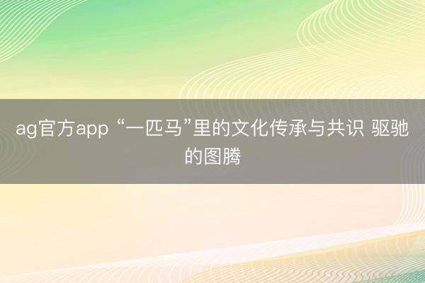 ag官方app “一匹马”里的文化传承与共识 驱驰的图腾