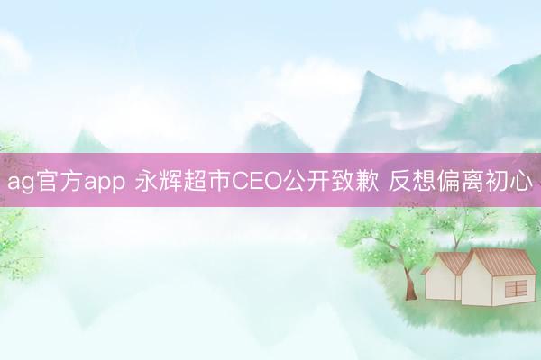 ag官方app 永辉超市CEO公开致歉 反想偏离初心