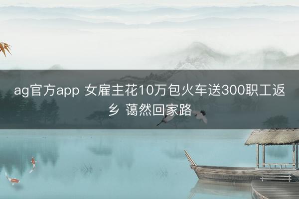 ag官方app 女雇主花10万包火车送300职工返乡 蔼然回家路