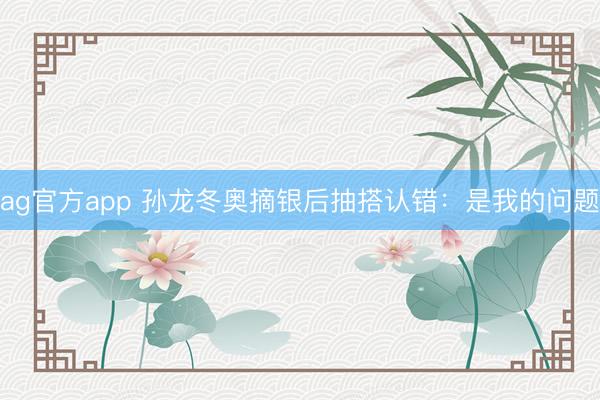ag官方app 孙龙冬奥摘银后抽搭认错：是我的问题
