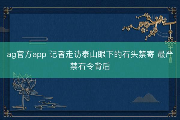 ag官方app 记者走访泰山眼下的石头禁寄 最严禁石令背后