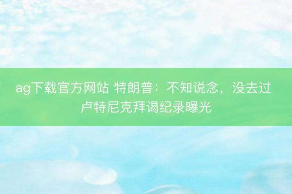 ag下载官方网站 特朗普：不知说念，没去过 卢特尼克拜谒纪录曝光