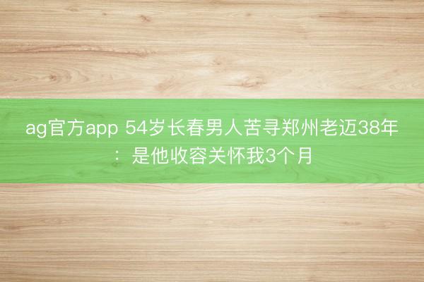 ag官方app 54岁长春男人苦寻郑州老迈38年：是他收容关怀我3个月