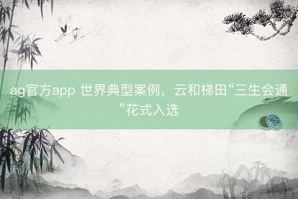 ag官方app 世界典型案例，云和梯田“三生会通”花式入选
