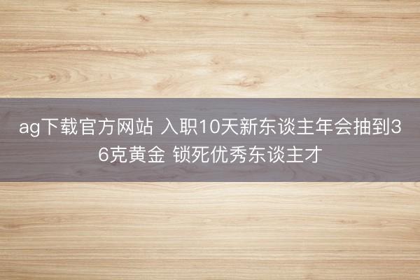 ag下载官方网站 入职10天新东谈主年会抽到36克黄金 锁死优秀东谈主才