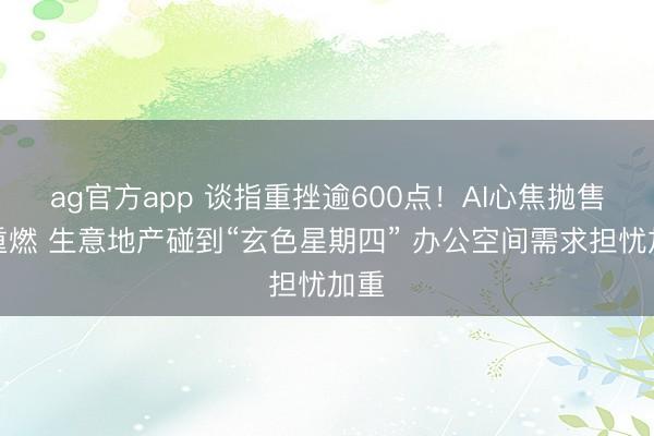 ag官方app 谈指重挫逾600点!AI心焦抛售潮重燃 生意地产碰到“玄色星期四” 办公空间需求担忧加重