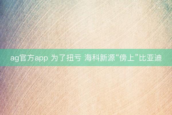 ag官方app 为了扭亏 海科新源“傍上”比亚迪