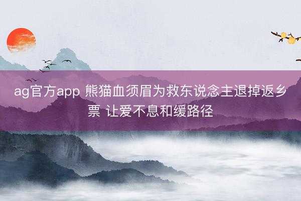ag官方app 熊猫血须眉为救东说念主退掉返乡票 让爱不息和缓路径