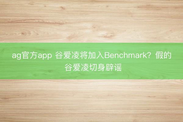 ag官方app 谷爱凌将加入Benchmark?假的 谷爱凌切身辟谣