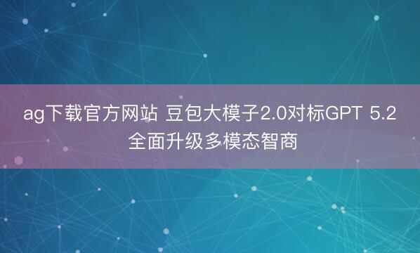 ag下载官方网站 豆包大模子2.0对标GPT 5.2 全面升级多模态智商