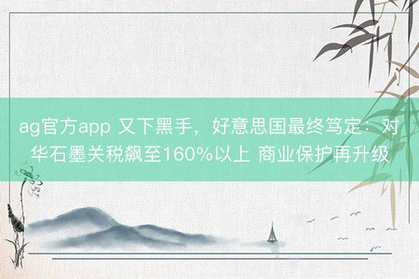 ag官方app 又下黑手，好意思国最终笃定：对华石墨关税飙至160%以上 商业保护再升级