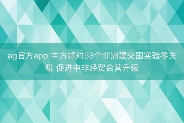ag官方app 中方将对53个非洲建交国实验零关税 促进中非经贸合营升级