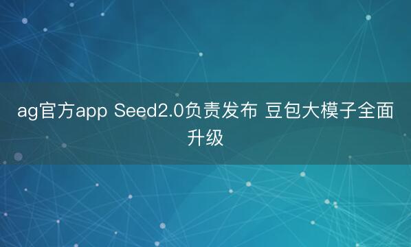 ag官方app Seed2.0负责发布 豆包大模子全面升级