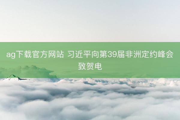 ag下载官方网站 习近平向第39届非洲定约峰会致贺电