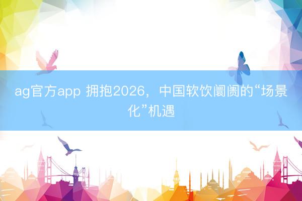 ag官方app 拥抱2026，中国软饮阛阓的“场景化”机遇