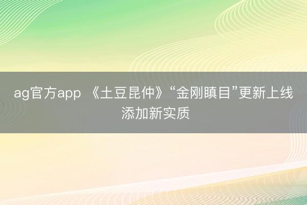 ag官方app 《土豆昆仲》“金刚瞋目”更新上线 添加新实质