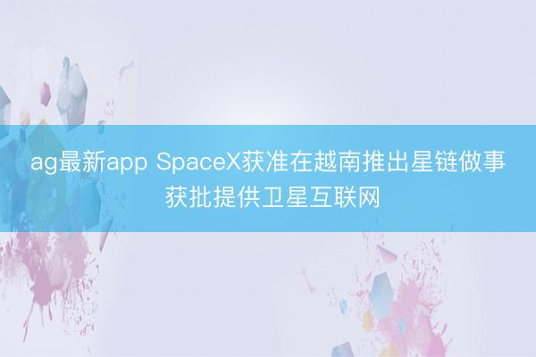 ag最新app SpaceX获准在越南推出星链做事 获批提供卫星互联网