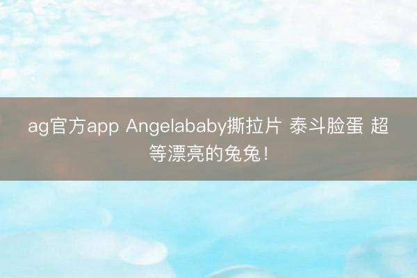 ag官方app Angelababy撕拉片 泰斗脸蛋 超等漂亮的兔兔！