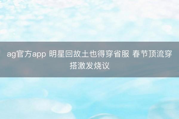 ag官方app 明星回故土也得穿省服 春节顶流穿搭激发烧议