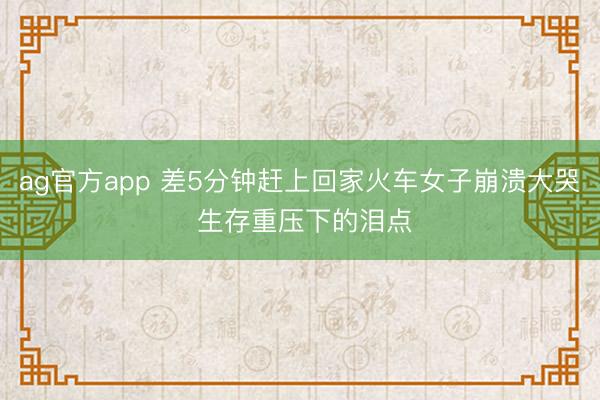 ag官方app 差5分钟赶上回家火车女子崩溃大哭 生存重压下的泪点