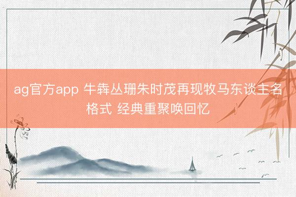 ag官方app 牛犇丛珊朱时茂再现牧马东谈主名格式 经典重聚唤回忆