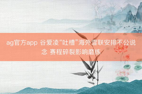 ag官方app 谷爱凌“吐槽”海外雪联安排不公说念 赛程碎裂影响磨练