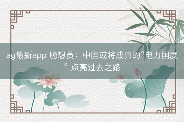 ag最新app 臆想员:中国或将成真的“电力国度” 点亮过去之路