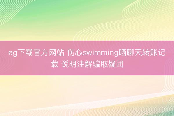 ag下载官方网站 伤心swimming晒聊天转账记载 说明注解骗取疑团
