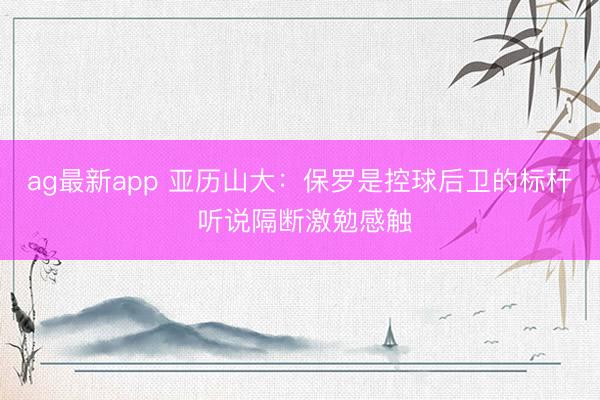 ag最新app 亚历山大：保罗是控球后卫的标杆 听说隔断激勉感触