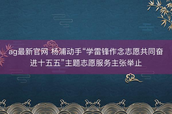 ag最新官网 杨浦动手“学雷锋作念志愿共同奋进十五五”主题志愿服务主张举止