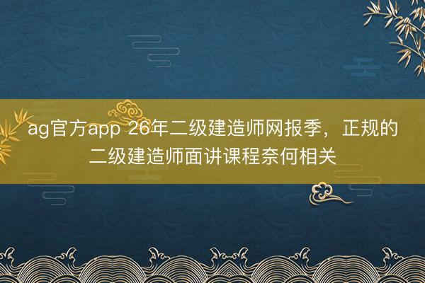 ag官方app 26年二级建造师网报季，正规的二级建造师面讲课程奈何相关
