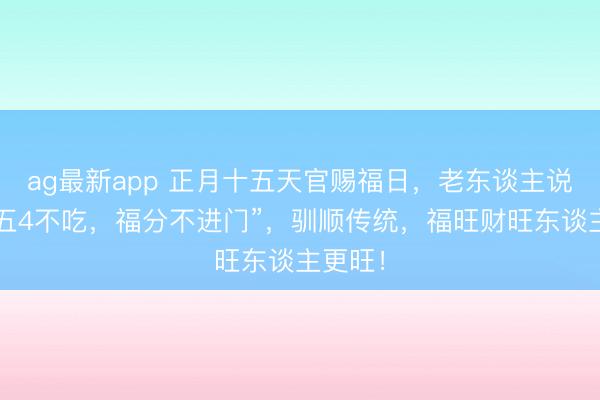 ag最新app 正月十五天官赐福日,老东谈主说:“十五4不吃,福分不进门”,驯顺传统,福旺财旺东谈主更旺!