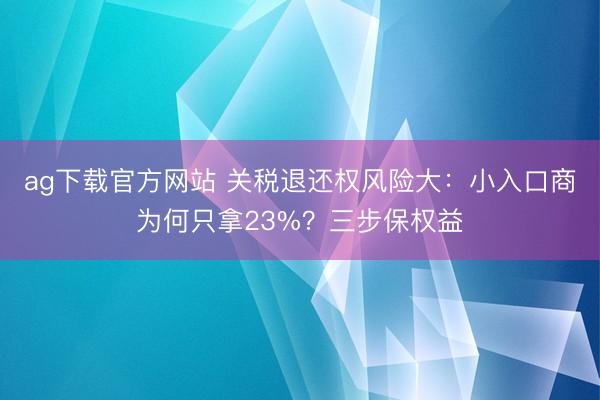 ag下载官方网站 关税退还权风险大：小入口商为何只拿23%？三步保权益