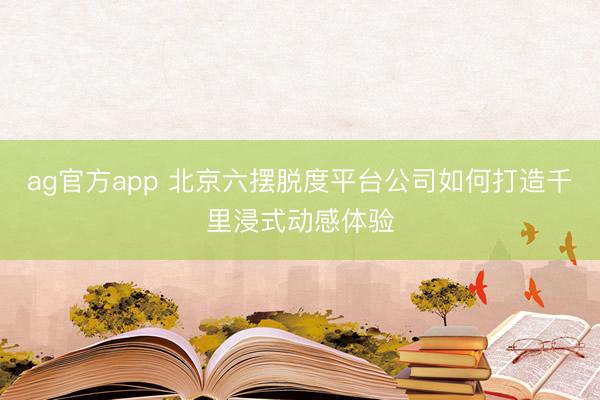 ag官方app 北京六摆脱度平台公司如何打造千里浸式动感体验
